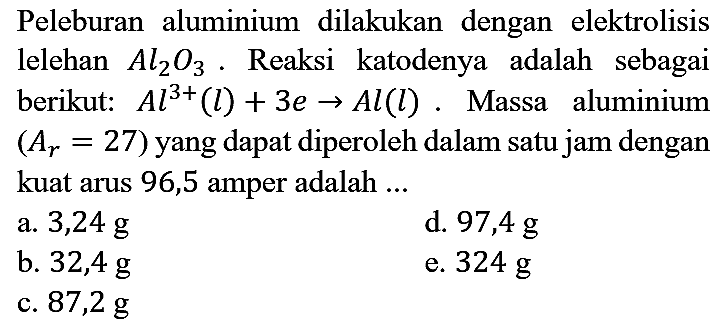 Peleburan aluminium dilakukan dengan elektrolisis lelehan Al2O3. Reaksi katodenya adalah sebagai berikut: Al^(3+) (l) + 3e -> Al (l). Massa aluminium  (Ar = 27) yang dapat diperoleh dalam satu jam dengan kuat arus 96,5 amper adalah ...
