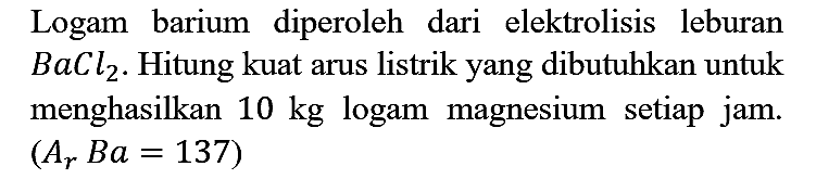 Logam barium diperoleh dari elektrolisis leburan BaCl2. Hitung kuat arus listrik yang dibutuhkan untuk menghasilkan 10 kg logam magnesium setiap jam. (Ar Ba = 137)