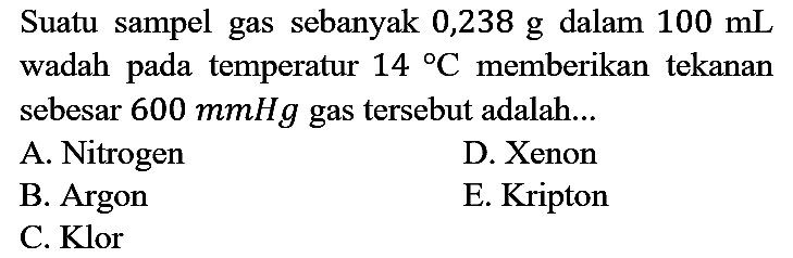 Suatu sampel gas sebanyak 0,238 g dalam 100 mL wadah pada temperatur 14 C memberikan tekanan sebesar 600 mmHg gas tersebut adalah...
A. Nitrogen
D. Xenon
B. Argon
E. Kripton
C. Klor