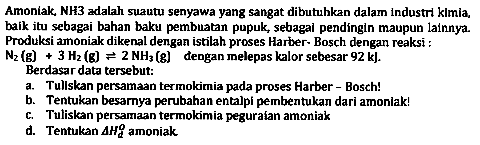 Amoniak, NH3 adalah suautu senyawa yang sangat dibutuhkan dalam industri kimia, baik itu sebagai bahan baku pembuatan pupuk, sebagai pendingin maupun lainnya. Produksi amoniak dikenal dengan istilah proses Harber-Bosch dengan reaksi :  N_(2)(g)+3 H_(2)(g) leftharpoons 2 NH_(3)(g)  dengan melepas kalor sebesar  .92 k) .
Berdasar data tersebut:
a. Tuliskan persamaan termokimia pada proses Harber - Bosch!
b. Tentukan besarnya perubahan entalpi pembentukan dari amoniak!
c. Tuliskan persamaan termokimia peguraian amoniak
d. Tentukan  Delta H_(d)^(O)  amoniak.