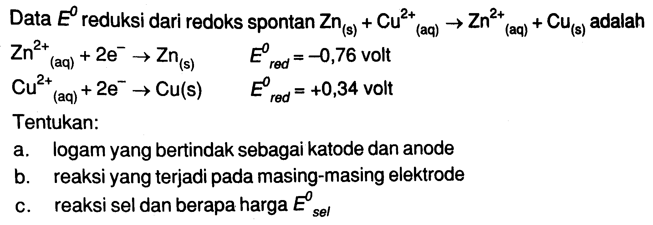 Data  E^(0)  reduksi dari redoks spontan  Zn((s))+Cu(aq)^(2+) -> Zn(( aq )))^(2+)+Cu((s))  adalah  Zn((aq))^(2+)+2 e^(-) -> Zn((s))  E( red ))^(0)=-0,76  volt  Cu((aq))^(2+)+2 e^(-) -> Cu(s)  E(r e d)^(0)=+0,34  volt Tentukan:
a. logam yang bertindak sebagai katode dan anode
b. reaksi yang terjadi pada masing-masing elektrode
c. reaksi sel dan berapa harga  E( sel ))^(0) 