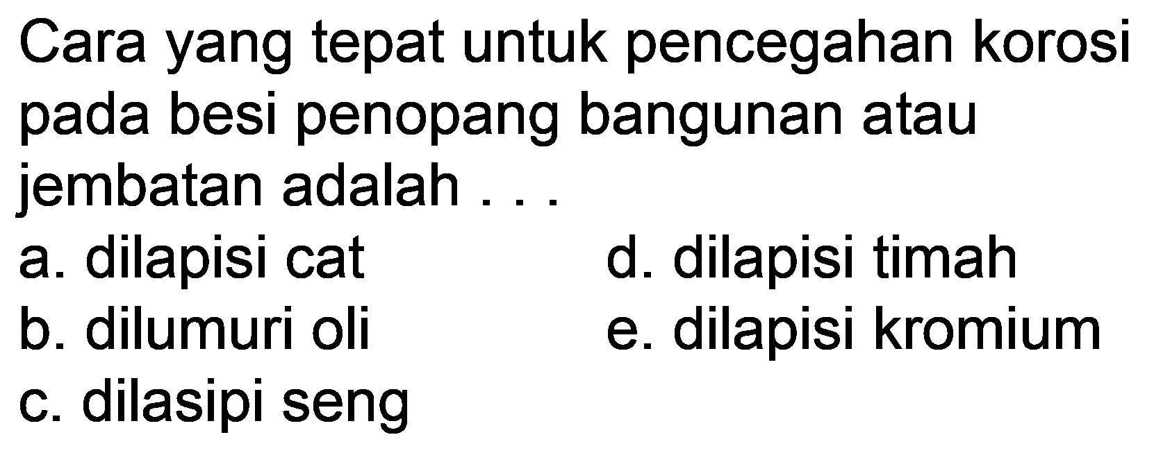 Cara yang tepat untuk pencegahan korosi pada besi penopang bangunan atau jembatan adalah ...
a. dilapisi cat
d. dilapisi timah
b. dilumuri oli
e. dilapisi kromium
c. dilasipi seng