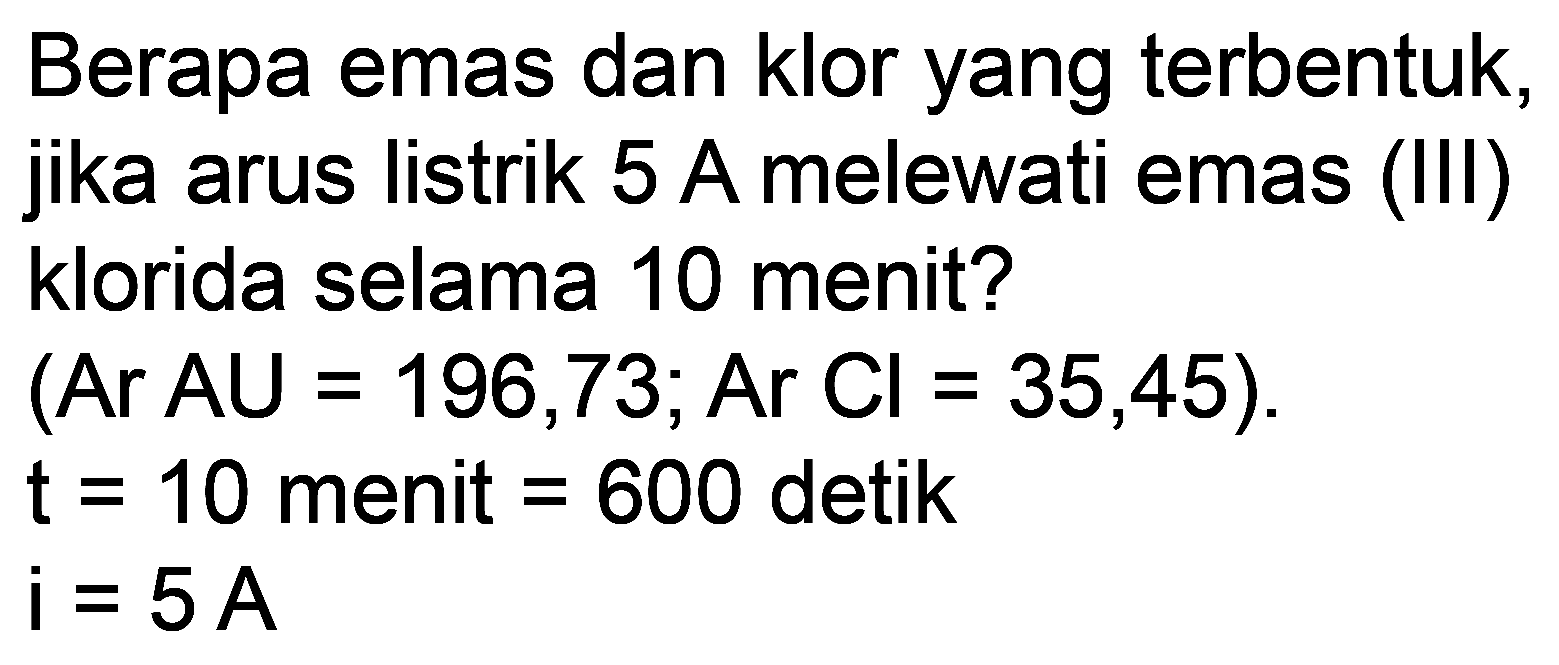 Berapa emas dan klor yang terbentuk, jika arus listrik 5 A melewati emas (III) klorida selama 10 menit?
 (Ar AU=196,73 ; Ar Cl=35,45) .  t=10  menit  =600  detik

i=5 A
