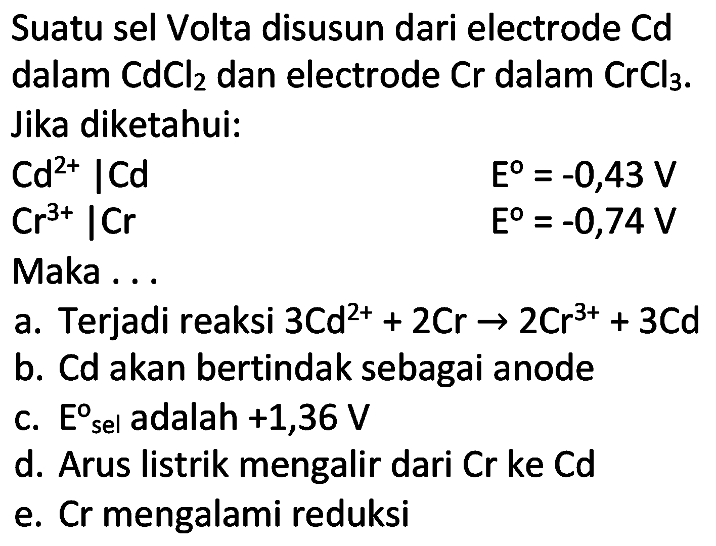 Suatu sel Volta disusun dari electrode  Cd  dalam  CdCl2  dan electrode  Cr  dalam  CrCl2 . Jika diketahui:
 Cd^(2+) | Cd 
 E^(0)=-0,43 V 
 Cr^(3+) | Cr 
 E^(0)=-0,74 V 
Maka ...
a. Terjadi reaksi  3 Cd^(2+)+2 Cr -> 2 Cr^(3+)+3 Cd 
b. Cd akan bertindak sebagai anode
c.  E  sel adalah +1,36 V
d. Arus listrik mengalir dari  Cr  ke  Cd 
e. Cr mengalami reduksi