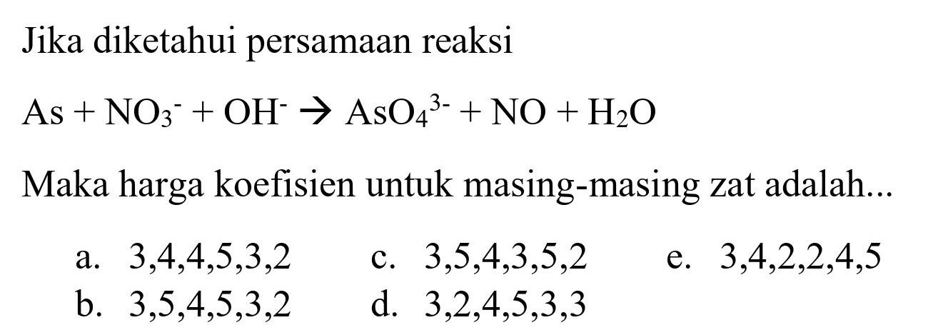 Jika diketahui persamaan reaksi
 As+NO_(3)/( )^(-)+OH^(-) -> AsO_(4)/( )^(3-)+NO+H_(2) O 
Maka harga koefisien untuk masing-masing zat adalah...
a.  3,4,4,5,3,2 
c.  3,5,4,3,5,2 
e.  3,4,2,2,4,5 
b.  3,5,4,5,3,2 
d.  3,2,4,5,3,3 