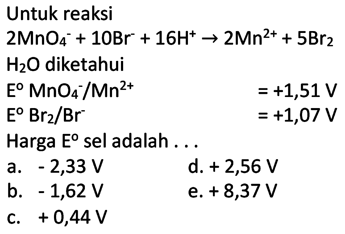 Untuk reaksi
 2 MnO4^(-)+10 Br^(-)+16 H^(+) -> 2 Mn^(2+)+5 Br2 
 H2 O  diketahui
 E MnO4^(-) / Mn^(2+) =+1,51 V 
 E Br2 / Br^(-) =+1,07 V 
Harga Eo sel adalah ...
a.  -2,33 V 
d.  +2,56 V 
b.  -1,62 V 
e.  +8,37 V 
c.  +0,44 V 