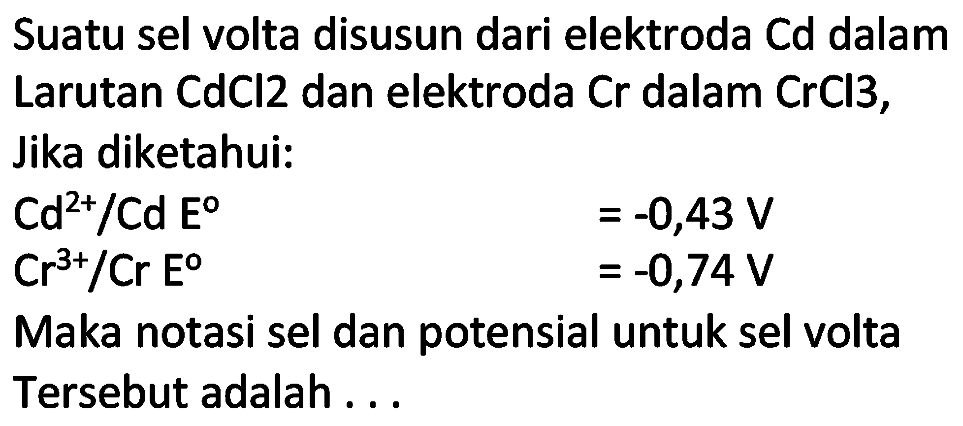 Suatu sel volta disusun dari elektroda Cd dalam Larutan  CdCl 2  dan elektroda  Cr  dalam  CrCl 3 , Jika diketahui:
 Cd^(2+) / Cd E^(0) 
 =-0,43 V 
 Cr^(3+) / Cr  Eo  ^(0) 
 =-0,74 V 
Maka notasi sel dan potensial untuk sel volta Tersebut adalah ...