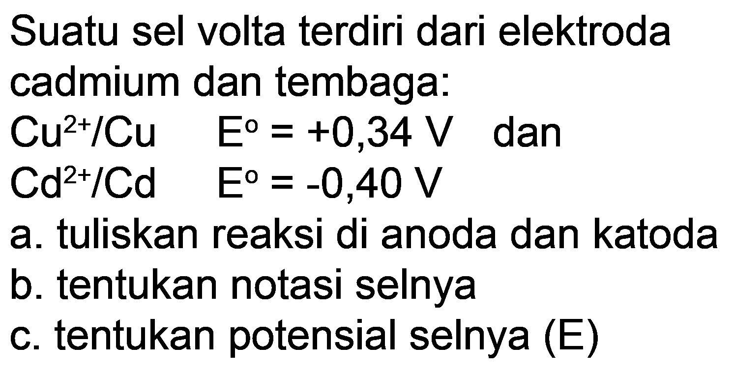 Suatu sel volta terdiri dari elektroda cadmium dan tembaga:
 Cu^(2+) / Cu  E=+0,34 V  dan
 Cd^(2+) / Cd  E=-0,40 V 
a. tuliskan reaksi di anoda dan katoda
b. tentukan notasi selnya
c. tentukan potensial selnya (E)