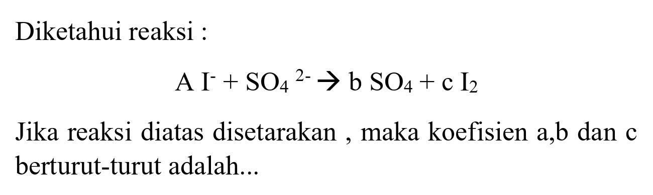 Diketahui reaksi :

A I^(-)+SO_(4)/( )^(2-) -> b SO_(4)+c I_(2)

Jika reaksi diatas disetarakan, maka koefisien a,b dan c berturut-turut adalah...