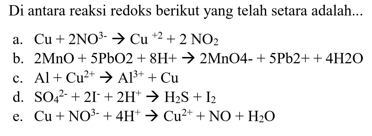 Di antara reaksi redoks berikut yang telah setara adalah...
a.  Cu+2 NO^(3-) -> Cu^(+2)+2 NO_(2) 
b.  2 MnO+5 PbO 2+8 H+-> 2 MnO 4-+5 ~Pb 2++4 H 2 O 
c.  Al+Cu^(2+) -> Al^(3+)+Cu 
d.  SO_(4)/( )^(2-)+2 I^(-)+2 H^(+) -> H_(2) ~S+I_(2) 
e.  Cu+NO^(3-)+4 H^(+) -> Cu^(2+)+NO+H_(2) O 