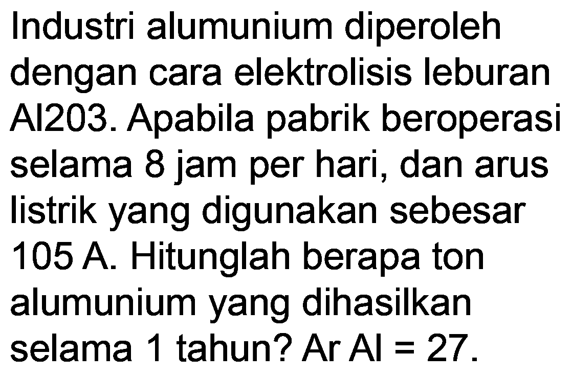 Industri alumunium diperoleh dengan cara elektrolisis leburan Al203. Apabila pabrik beroperasi selama 8 jam per hari, dan arus listrik yang digunakan sebesar 105 A. Hitunglah berapa ton alumunium yang dihasilkan selama 1 tahun? Ar Al =27.