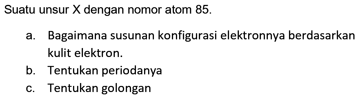 Suatu unsur  X  dengan nomor atom  85 . 
a. Bagaimana susunan konfigurasi elektronnya berdasarkan kulit elektron.
b. Tentukan periodanya
c. Tentukan golongan