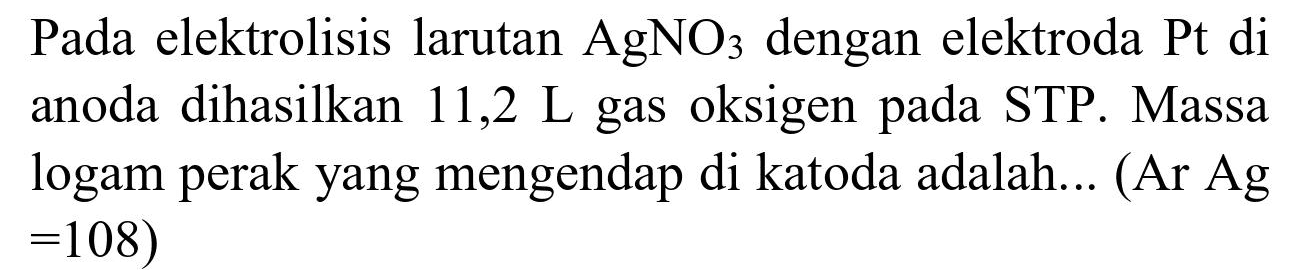 Pada elektrolisis larutan  AgNO_(3)  dengan elektroda  Pt  di anoda dihasilkan 11,2 L gas oksigen pada STP. Massa logam perak yang mengendap di katoda adalah... (Ar Ag  =108)