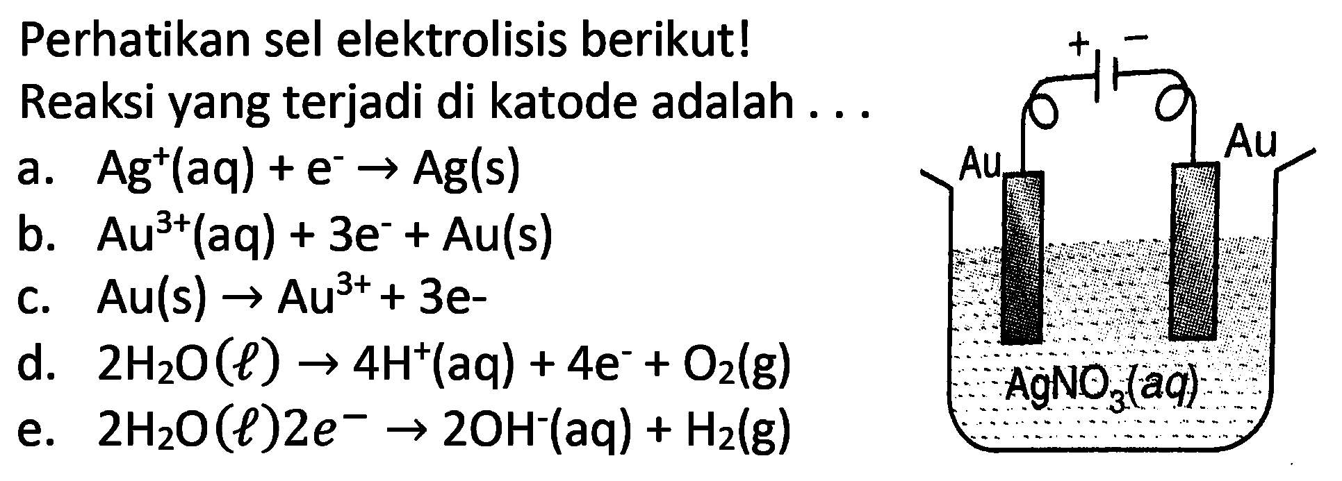 Perhatikan sel elektrolisis berikut!
Reaksi yang terjadi di katode adalah ...
a.  Ag^(+)(aq)+e^(-) -> Ag(s) 
b.  A u^(3+)(a q)+3 e^(-)+A u(s) 
c.  Au(s) -> Au^(3+)+3 e- 
d.  2 H_(2) O(l) -> 4 H^(+)(aq)+4 e^(-)+O_(2)(g) 
e.  2 H_(2) O(l) 2 e^(-) -> 2 OH^(-)(aq)+H_(2)(g) 