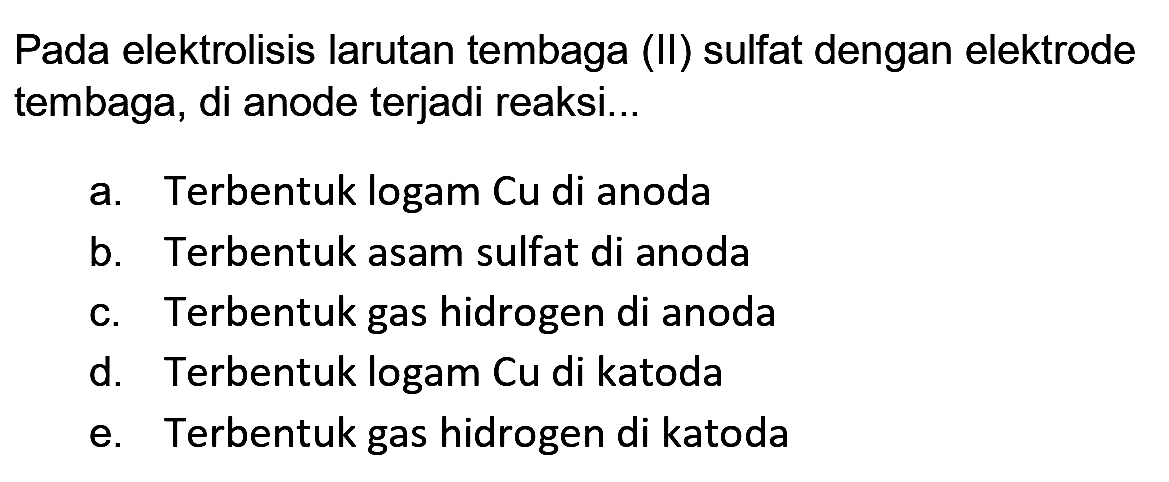 Pada elektrolisis larutan tembaga (II) sulfat dengan elektrode tembaga, di anode terjadi reaksi...
a. Terbentuk logam Cu di anoda
b. Terbentuk asam sulfat di anoda
c. Terbentuk gas hidrogen di anoda
d. Terbentuk logam Cu di katoda
e. Terbentuk gas hidrogen di katoda