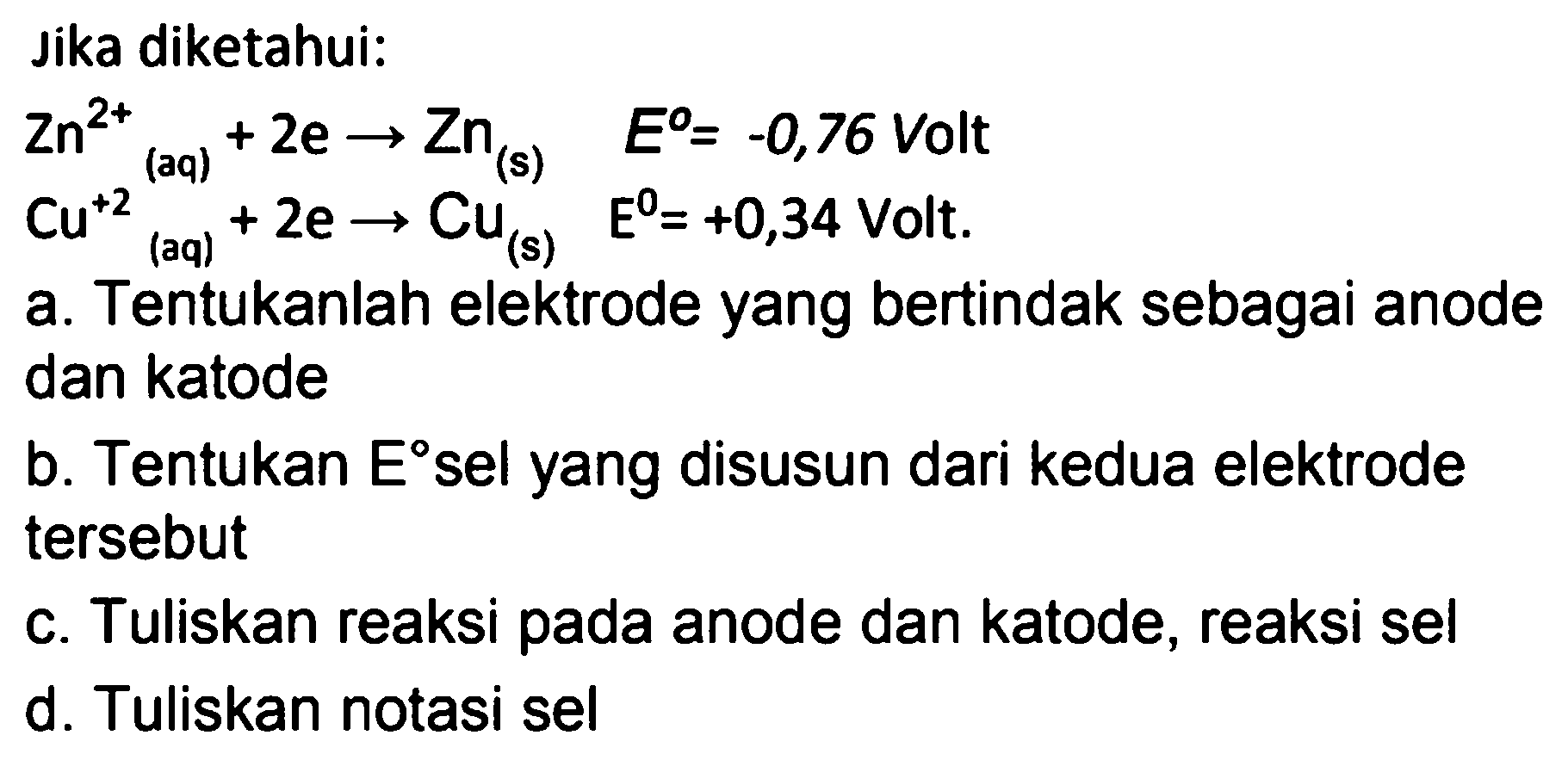 Jika diketahui:


Zn^(2+)/( )_((aq))+2 e -> Zn_((s))  E^(0)=-0,76  { Volt ) 
Cu^(+2)/( )_((aq))+2 e -> Cu_((s))  E^(0)=+0,34  { Volt. )


a. Tentukanlah elektrode yang bertindak sebagai anode dan katode
b. Tentukan  E  sel yang disusun dari kedua elektrode tersebut
c. Tuliskan reaksi pada anode dan katode, reaksi sel
d. Tuliskan notasi sel