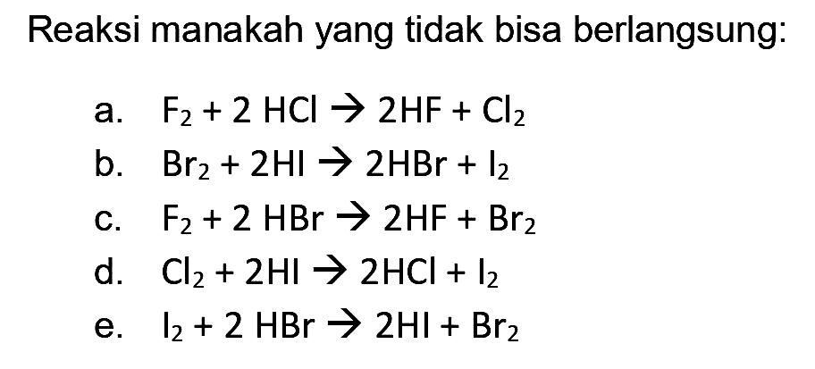 Reaksi manakah yang tidak bisa berlangsung:
a.  F_(2)+2 HCl -> 2 HF+Cl_(2) 
b.  Br_(2)+2 HI -> 2 HBr+I_(2) 
c.  F_(2)+2 HBr -> 2 HF+Br_(2) 
d.  Cl_(2)+2 HI -> 2 HCl+I_(2) 
e.  l_(2)+2 HBr -> 2 HI+Br_(2) 