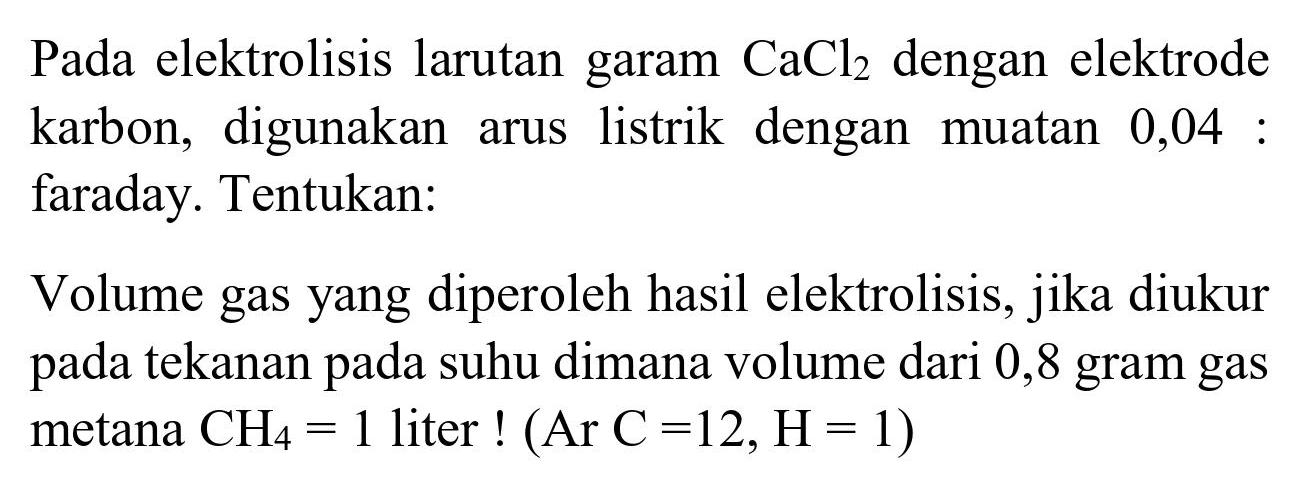 Pada elektrolisis larutan garam  CaCl_(2)  dengan elektrode karbon, digunakan arus listrik dengan muatan 0,04 : faraday. Tentukan:

Volume gas yang diperoleh hasil elektrolisis, jika diukur pada tekanan pada suhu dimana volume dari 0,8 gram gas metana  CH_(4)=1  liter  !(Ar  C=12, H=1) 