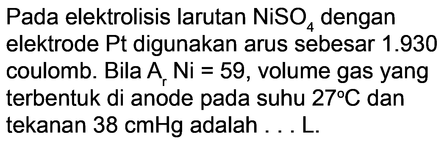 Pada elektrolisis larutan  NiSO_(4)  dengan elektrode Pt digunakan arus sebesar  1.930  coulomb. Bila  A_(r) N i=59 , volume gas yang terbentuk di anode pada suhu  27 C  dan tekanan  38 cmHg  adalah ... L.