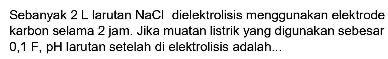 Sebanyak  2 ~L  larutan  NaCl  dielektrolisis menggunakan elektrode karbon selama 2 jam. Jika muatan listrik yang digunakan sebesar  0,1 F, pH  larutan setelah di elektrolisis adalah...