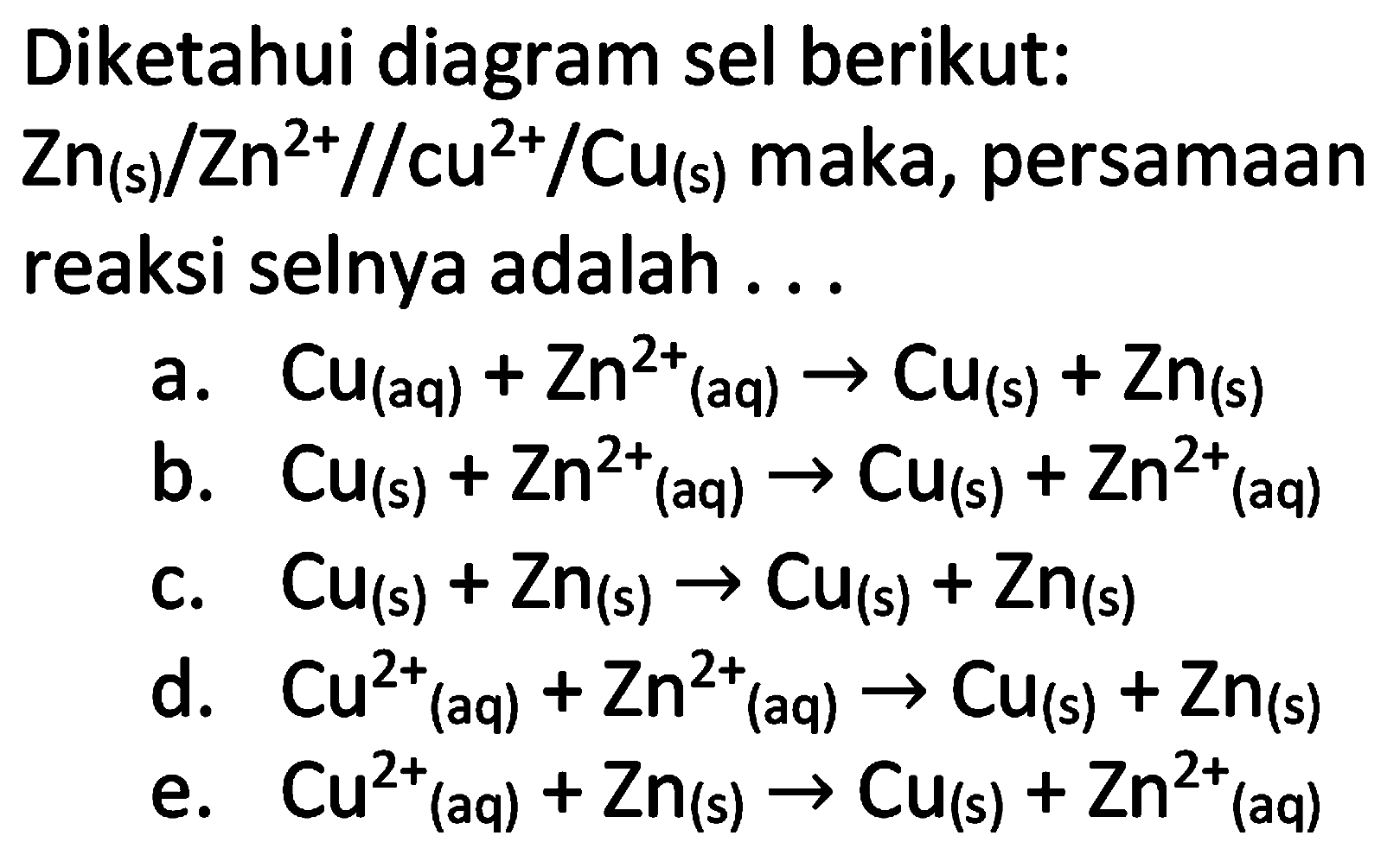 Diketahui diagram sel berikut:  Zn_((s)) / Zn^(2+) / / cu^(2+) / Cu(s)  maka, persamaan reaksi selnya adalah ...
a.  Cu_((aq))+Zn^(2+)(aq) -> Cu(s)+Zn_((s)) 
b.  Cu(s)+Zn^(2+)/( )_((aq)) -> Cu(s)+Zn^(2+)/( )_((aq)) 
c.  Cu(s)+Zn_((s)) -> Cu(s)+Zn_((s)) 
d.  Cu^(2+)/( )_((aq))+Zn^(2+)(aq) -> Cu(s)+Zn_((s)) 
e.  Cu^(2+)/( )_((aq))+Zn(s) -> Cu(s)+Zn^(2+)/( )_((aq)) 