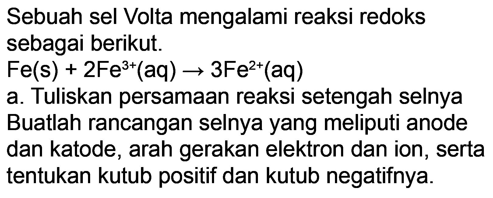 Sebuah sel Volta mengalami reaksi redoks sebagai berikut.
 Fe(s)+2 Fe^(3+)(aq) -> 3 Fe^(2+)(aq) 
a. Tuliskan persamaan reaksi setengah selnya Buatlah rancangan selnya yang meliputi anode dan katode, arah gerakan elektron dan ion, serta tentukan kutub positif dan kutub negatifnya.