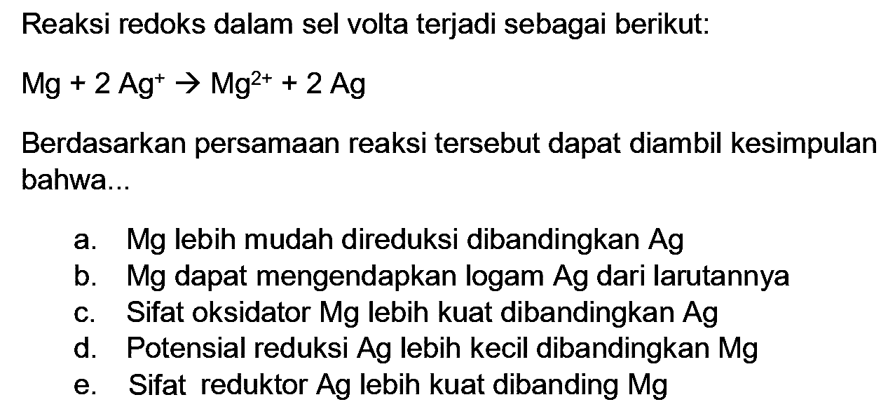 Reaksi redoks dalam sel volta terjadi sebagai berikut:
 Mg+2 Ag^(+) -> Mg^(2+)+2 Ag 
Berdasarkan persamaan reaksi tersebut dapat diambil kesimpulan bahwa...
a. Mg lebih mudah direduksi dibandingkan  Ag 
b. Mg dapat mengendapkan logam Ag dari larutannya
c. Sifat oksidator Mg lebih kuat dibandingkan  Ag 
d. Potensial reduksi Ag lebih kecil dibandingkan  Mg 
e. Sifat reduktor Ag lebih kuat dibanding  Mg 