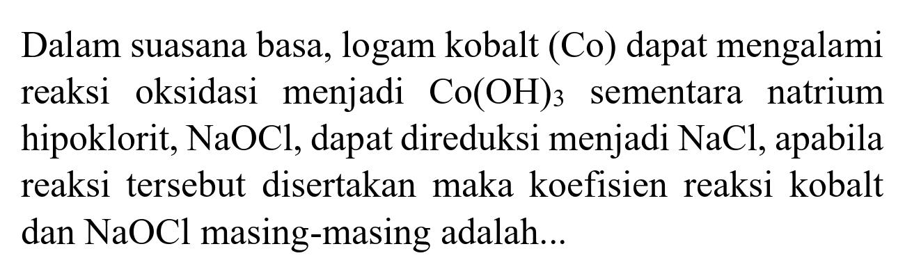 Dalam suasana basa, logam kobalt (Co) dapat mengalami reaksi oksidasi menjadi  Co(OH)_(3)  sementara natrium hipoklorit,  NaOCl , dapat direduksi menjadi  NaCl , apabila reaksi tersebut disertakan maka koefisien reaksi kobalt dan  NaOCl  masing-masing adalah...