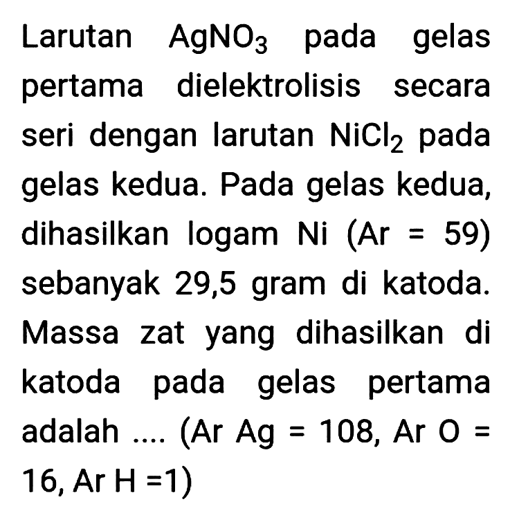 Larutan  AgNO_(3)  pada gelas pertama dielektrolisis secara seri dengan larutan  NiCl_(2)  pada gelas kedua. Pada gelas kedua, dihasilkan logam Ni  (Ar=59)  sebanyak 29,5 gram di katoda. Massa zat yang dihasilkan di katoda pada gelas pertama adalah .... (Ar Ag = 108, Ar  O=   16, Ar H=1  )