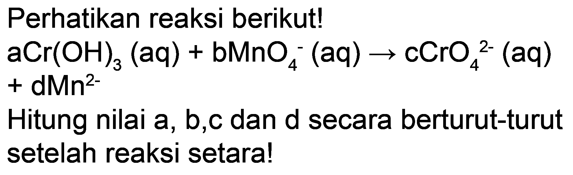 Perhatikan reaksi berikut!
 aCr(OH)_(3)(aq)+bMnO_(4)^(-)(aq) -> cCrO_(4)/( )^(2-)(aq)   +dMn{ )^(2-) 

Hitung nilai a, b,c dan d secara berturut-turut setelah reaksi setara!