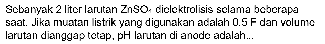 Sebanyak 2 liter larutan  ZnSO_(4)  dielektrolisis selama beberapa saat. Jika muatan listrik yang digunakan adalah  0,5 F  dan volume larutan dianggap tetap,  pH  larutan di anode adalah...