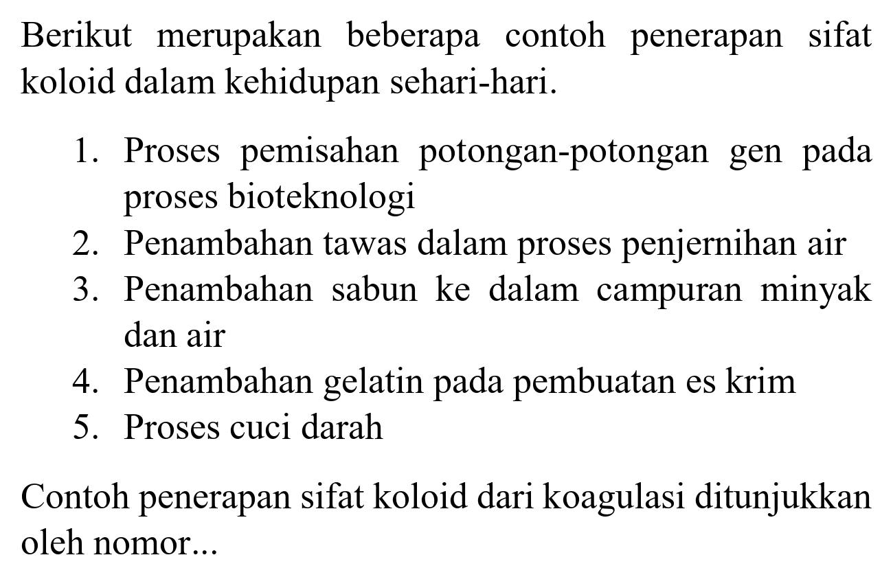 Berikut merupakan beberapa contoh penerapan sifat koloid dalam kehidupan sehari-hari.
1. Proses pemisahan potongan-potongan gen pada proses bioteknologi
2. Penambahan tawas dalam proses penjernihan air
3. Penambahan sabun ke dalam campuran minyak dan air
4. Penambahan gelatin pada pembuatan es krim
5. Proses cuci darah
Contoh penerapan sifat koloid dari koagulasi ditunjukkan oleh nomor...