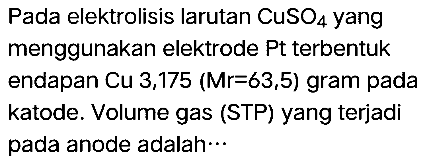 Pada elektrolisis larutan  CuSO_(4)  yang menggunakan elektrode Pt terbentuk endapan Cu 3,175  (Mr=63,5)  gram pada katode. Volume gas (STP) yang terjadi pada anode adalah  ..