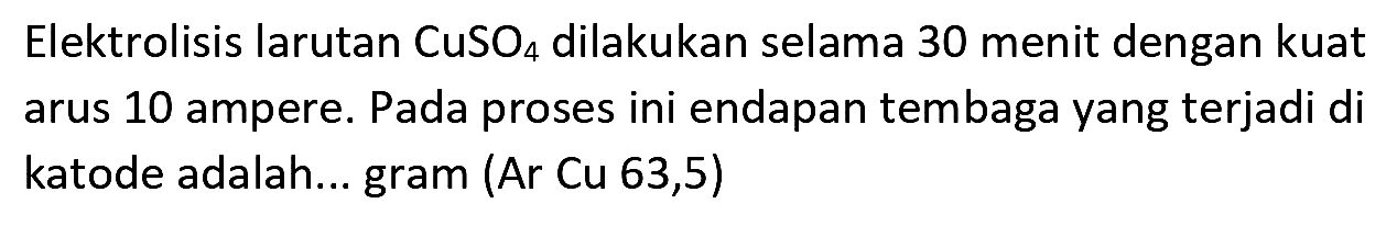 Elektrolisis larutan  CuSO_(4)  dilakukan selama 30 menit dengan kuat arus 10 ampere. Pada proses ini endapan tembaga yang terjadi di katode adalah... gram (Ar Cu 63,5)