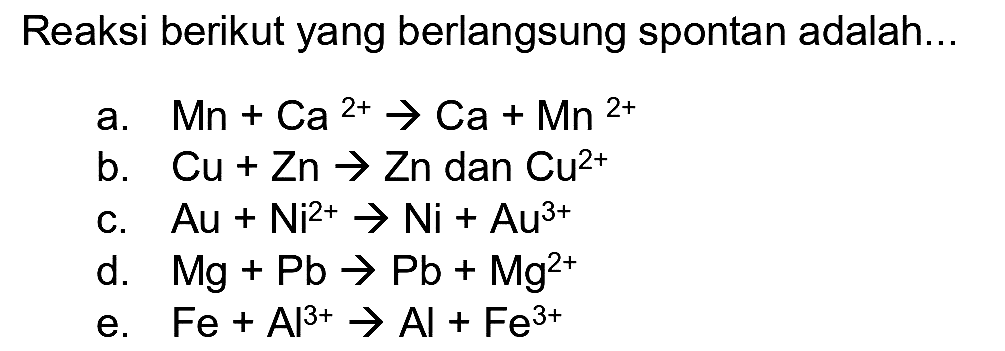 Reaksi berikut yang berlangsung spontan adalah...
a.  Mn+Ca^(2+) -> Ca+Mn^(2+) 
b.  Cu+Zn -> Zn  dan  Cu^(2+) 
c.  Au+Ni^(2+) -> Ni+Au^(3+) 
d.  Mg+Pb -> Pb+Mg^(2+) 
e.  Fe+Al^(3+) -> Al+Fe^(3+) 