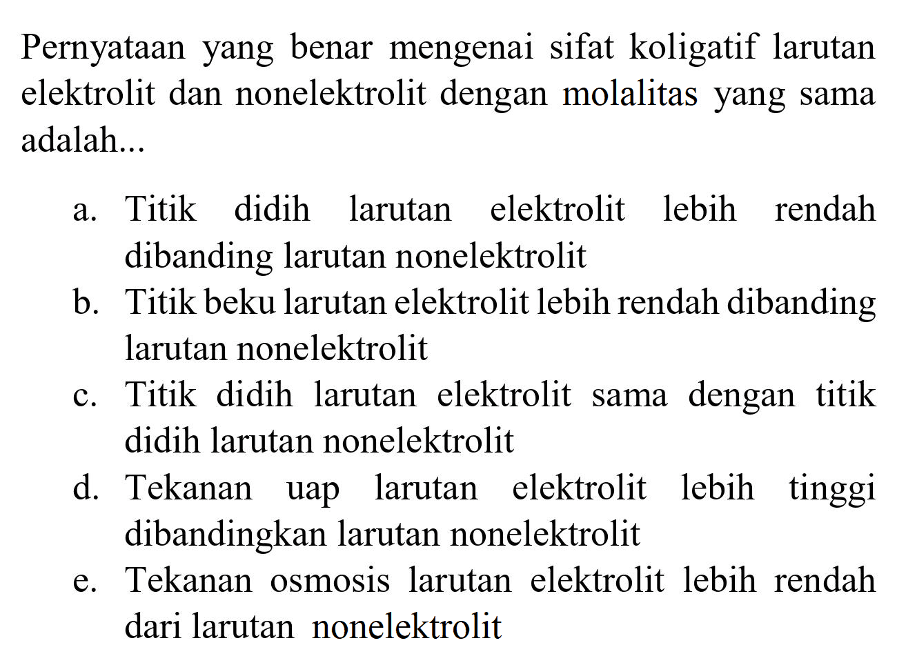 Pernyataan yang benar mengenai sifat koligatif larutan elektrolit dan nonelektrolit dengan molalitas yang sama adalah...
a. Titik didih larutan elektrolit lebih rendah dibanding larutan nonelektrolit
b. Titik beku larutan elektrolit lebih rendah dibanding larutan nonelektrolit
c. Titik didih larutan elektrolit sama dengan titik didih larutan nonelektrolit
d. Tekanan uap larutan elektrolit lebih tinggi dibandingkan larutan nonelektrolit
e. Tekanan osmosis larutan elektrolit lebih rendah dari larutan nonelektrolit