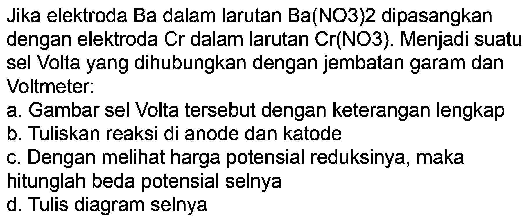 Jika elektroda Ba dalam larutan  Ba(NO 3) 2  dipasangkan dengan elektroda Cr dalam larutan  Cr(NO 3) . Menjadi suatu sel Volta yang dihubungkan dengan jembatan garam dan Voltmeter:
a. Gambar sel Volta tersebut dengan keterangan lengkap
b. Tuliskan reaksi di anode dan katode
c. Dengan melihat harga potensial reduksinya, maka hitunglah beda potensial selnya
d. Tulis diagram selnya