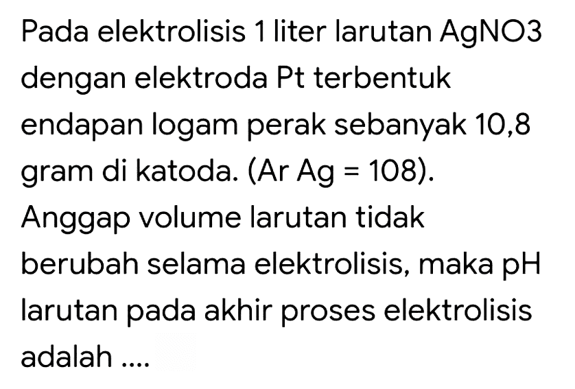 Pada elektrolisis 1 liter larutan AgNO3 dengan elektroda Pt terbentuk endapan logam perak sebanyak 10,8 gram di katoda. (Ar Ag = 108). Anggap volume larutan tidak berubah selama elektrolisis, maka pH larutan pada akhir proses elektrolisis adalah ....