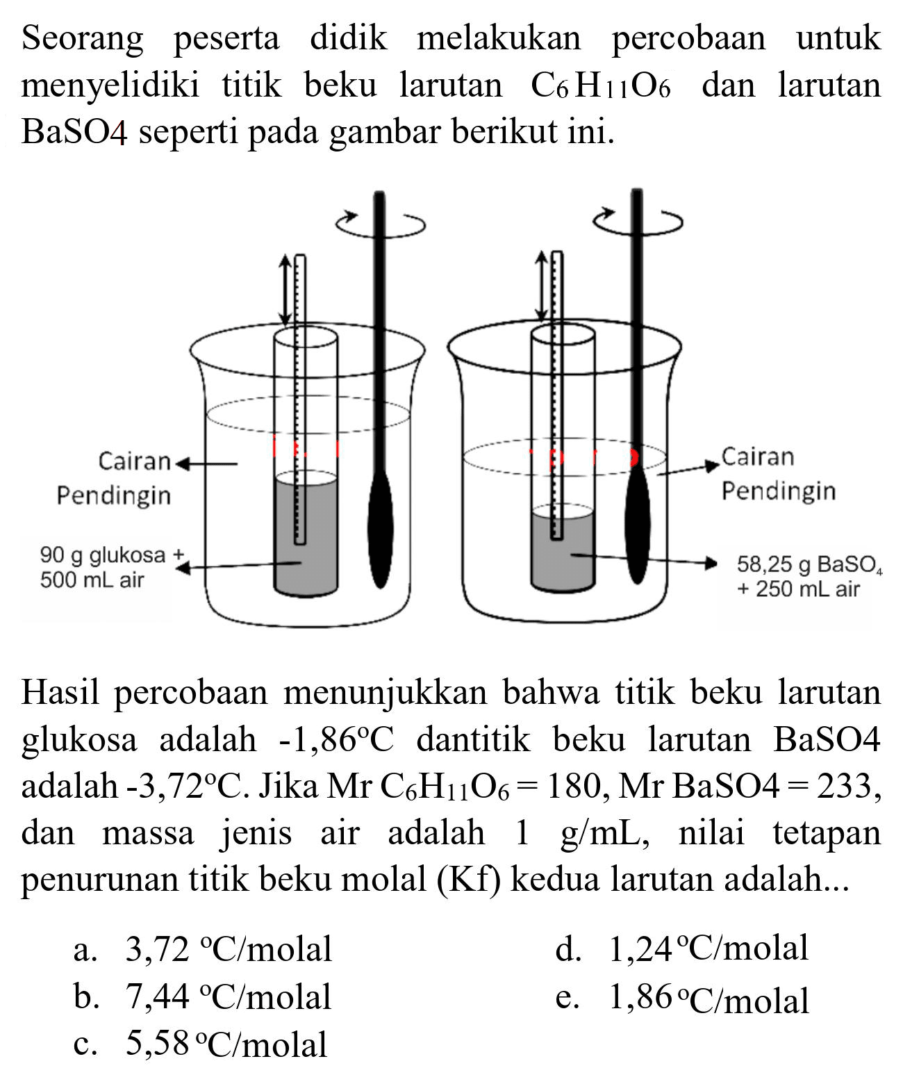 Seorang peserta didik melakukan percobaan untuk menyelidiki titik beku larutan  C_(6) H_(11) O_(6)  dan larutan BaSO4 seperti pada gambar berikut ini.
Cairan pendingin 90 g glukosa 500 ml air
Cairan pendingin 58,25 g BaSO4
+250 mL air

Hasil percobaan menunjukkan bahwa titik beku larutan glukosa adalah  -1,86 C  dantitik beku larutan BaSO4 adalah  -3,72 C . Jika  Mr C_(6) H_(11) O_(6)=180, Mr BaSO 4=233 , dan massa jenis air adalah  1 g / mL , nilai tetapan penurunan titik beku molal (Kf) kedua larutan adalah...
a.  3,72{ ) C / molal 
d.  1,24 C / molal 
b.  7,44{ ) C / molal 
e.  1,86 C / molal 
c.  5,58 C / molal 