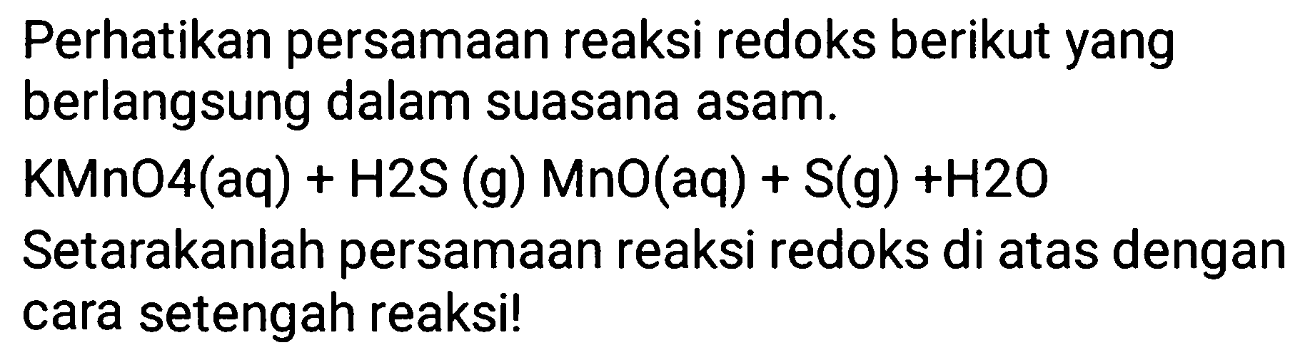 Perhatikan persamaan reaksi redoks berikut yang berlangsung dalam suasana asam. KMnO4(aq) + H2S (g) MnO(aq) + S(g) + H2O
Setarakanlah persamaan reaksi redoks di atas dengan cara setengah reaksi!