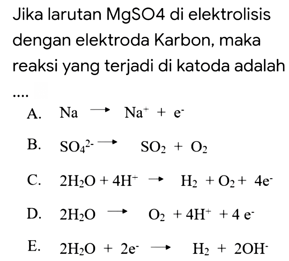 Jika larutan MgSO4 di elektrolisis dengan elektroda Karbon, maka reaksi yang terjadi di katoda adalah
A.  Na longright-> Na^(+)+e^(-) 
B.  SO_(4)^(2-) longright-> SO_(2)+O_(2) 
C.  2 H_(2) O+4 H^(+) -> H_(2)+O_(2)+4 e^(-) 
D.  2 H_(2) O longright-> O_(2)+4 H^(+)+4 e^(-) 
E.  2 H_(2) O+2 e^(-) -> H_(2)+2 OH^(-) 