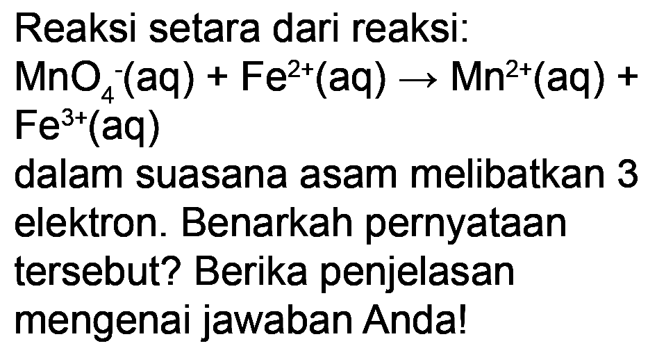 Reaksi setara dari reaksi:
 MnO_(4)^(-)(aq)+Fe^(2+)(aq) -> Mn^(2+)(aq)+ 
 Fe^(3+)(aq) 
dalam suasana asam melibatkan 3
elektron. Benarkah pernyataan
tersebut? Berika penjelasan
mengenai jawaban Anda!