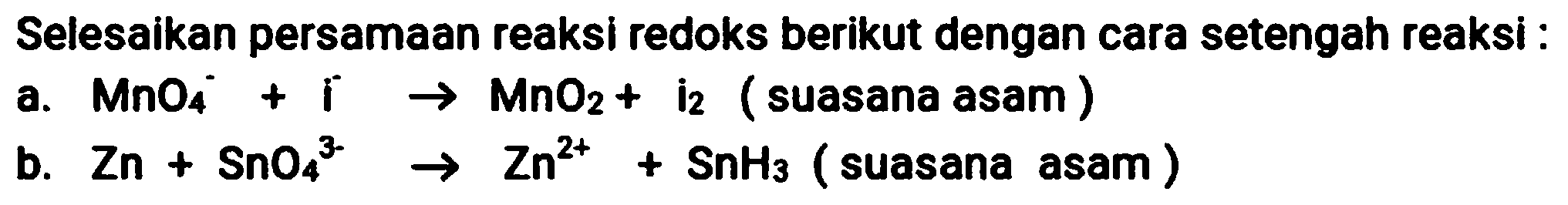 Selesaikan persamaan reaksi redoks berikut dengan cara setengah reaksi :
a.  MnO_(4)^(-)+i -> MnO_(2)+  i  _(2)  (suasana asam)
b.  Zn+SnO_(4)/( )^(3-) -> Zn^(2+)+SnH_(3)  (suasana asam)