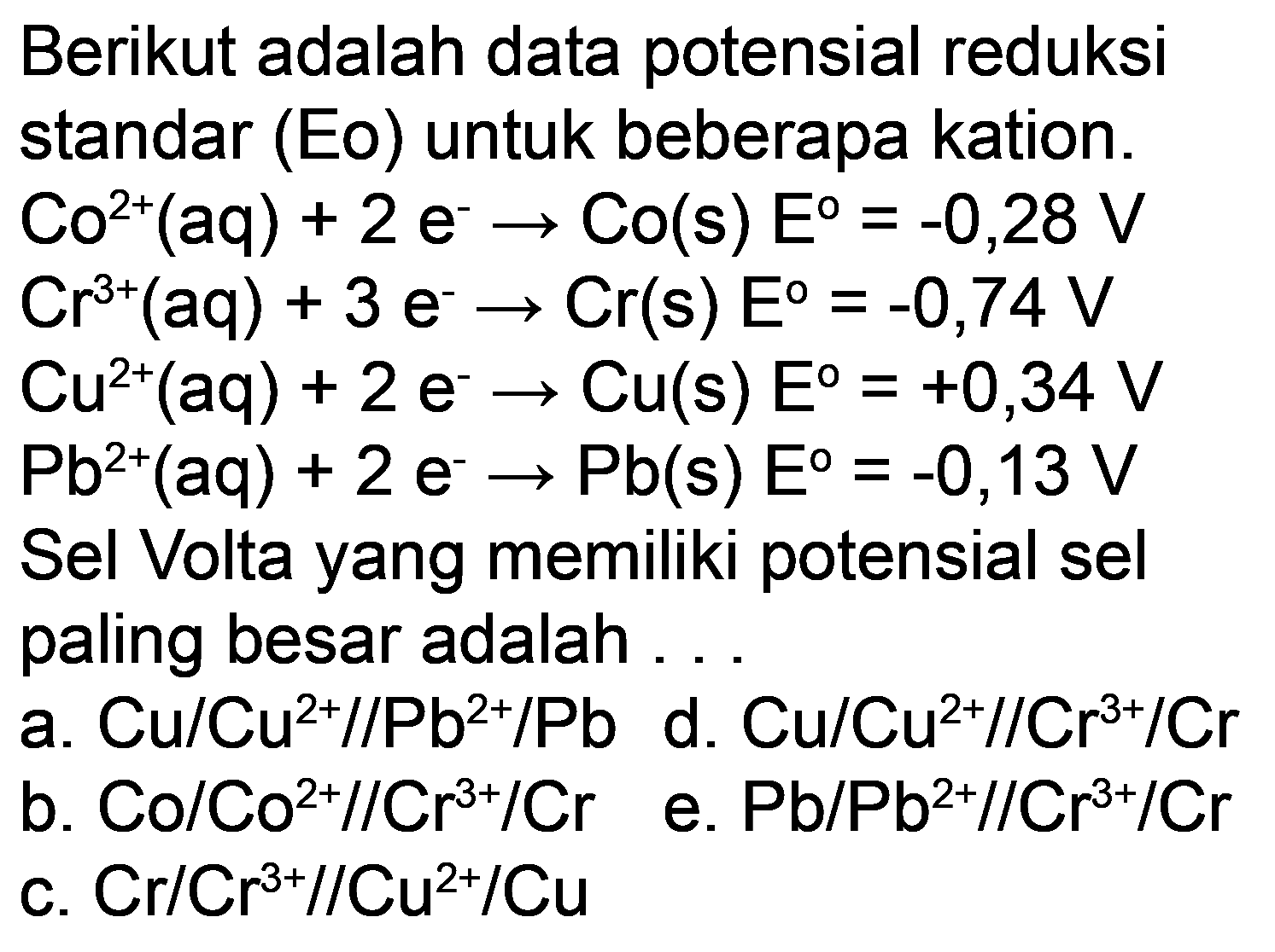 Berikut adalah data potensial reduksi standar (Eo) untuk beberapa kation.  Co^(2+)(aq)+2 e^(-) -> Co(s) E=-0,28 V   Cr^(3+)(aq)+3 e^(-) -> Cr(s) E^(0)=-0,74 V   Cu^(2+)(aq)+2 e^(-) -> Cu(s) E=+0,34 V   Pb^(2+)(aq)+2 e^(-) -> Pb(s) E=-0,13 V  Sel Volta yang memiliki potensial sel paling besar adalah.
a.  Cu / Cu^(2+) / / Pb^(2+) / Pb  d.  Cu / Cu^(2+) / / Cr^(3+) / Cr 
c.  Cr / Cr^(3+) / / Cu^(2+) / Cu 