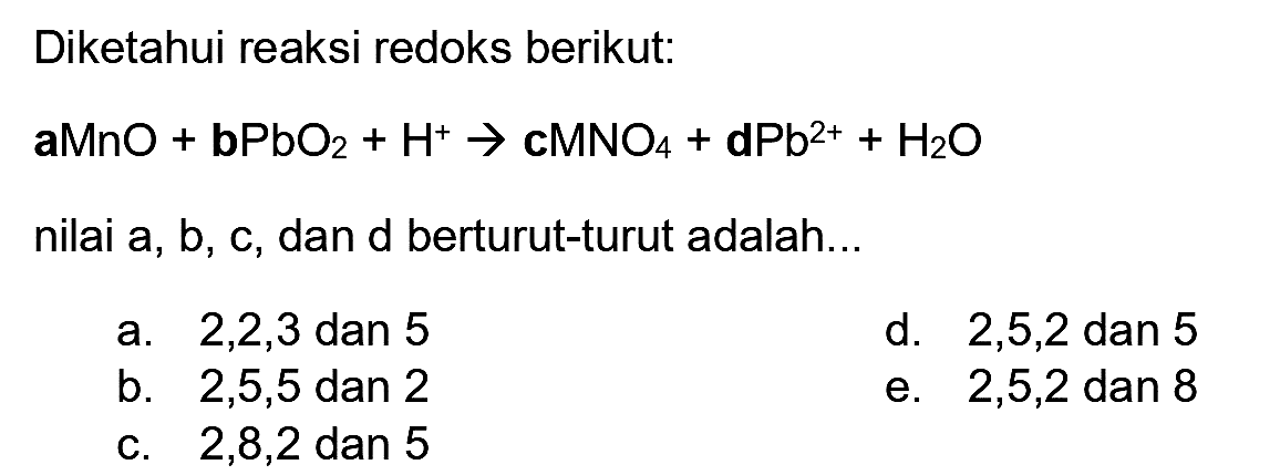 Diketahui reaksi redoks berikut:
 aMnO+{b P b O)_(2)+H^(+) -> {c M N O)_(4)+dPb^(2+)+H_(2) O 
nilai a, b, c, dan d berturut-turut adalah...
a.  2,2,3  dan 5
d.  2,5,2  dan 5
b.  2,5,5  dan 2
e.  2,5,2  dan 8
c.  2,8,2  dan 5