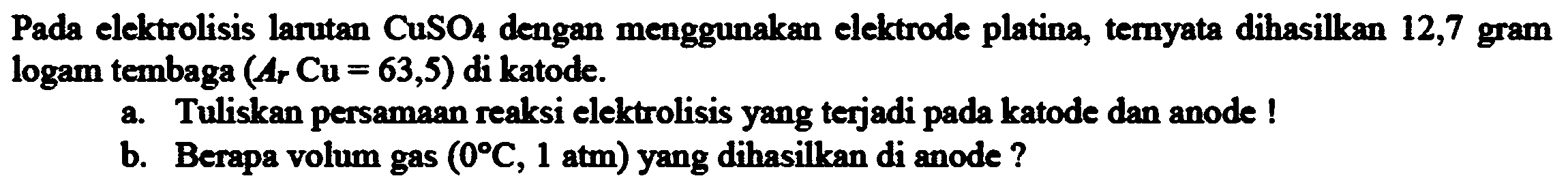 Pada elektrolisis larutan  CuSO_(4)  dengan menggunakan elektrode platina, ternyata dihasilkan 12,7 gram logam tembaga  (A_(r) Cu=63,5)  di katode.
a. Tuliskan persamaan reaksi elektrolisis yang terjadi pada katode dan anode!
b. Berapa volum gas  (0 C, 1 ~atm)  yang dihasilkan di anode?