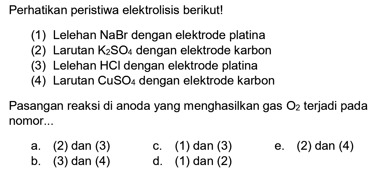 Perhatikan peristiwa elektrolisis berikut!
(1) Lelehan  NaBr  dengan elektrode platina
(2) Larutan  K_(2) SO_(4)  dengan elektrode karbon
(3) Lelehan  HCl  dengan elektrode platina
(4) Larutan  CuSO_(4)  dengan elektrode karbon
Pasangan reaksi di anoda yang menghasilkan gas  O_(2)  terjadi pada nomor...
a. (2) dan (3)
c. (1) dan (3)
e. (2) dan (4)
b.  (3)  dan (4)
d.    (1) dan (2)