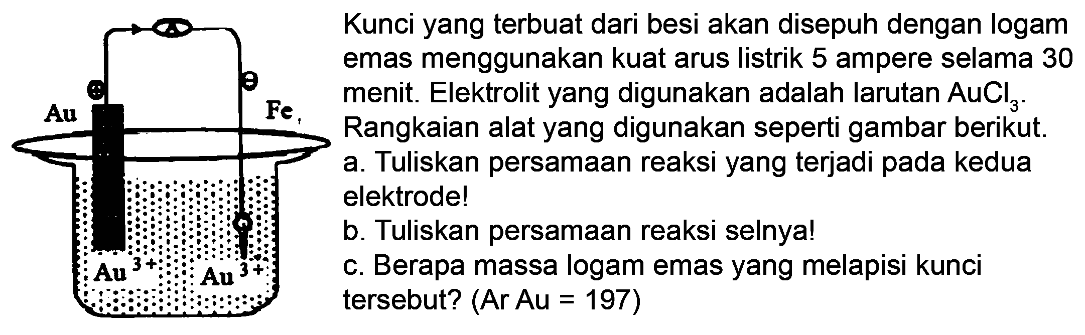 Au Fe Au 3+ Au 3+
Kunci yang terbuat dari besi akan disepuh dengan logam emas menggunakan kuat arus listrik 5 ampere selama 30 menit. Elektrolit yang digunakan adalah larutan AuCl3. Rangkaian alat yang digunakan seperti gambar berikut.
a. Tuliskan persamaan reaksi yang terjadi pada kedua elektrode!
b. Tuliskan persamaan reaksi selnya!
c. Berapa massa logam emas yang melapisi kunsi tersebut? (Ar Au=197)