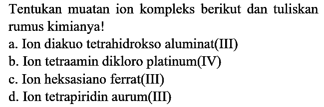 Tentukan muatan ion kompleks berikut dan tuliskan rumus kimianya!
a. Ion diakuo tetrahidrokso aluminat(III)
b. Ion tetraamin dikloro platinum(IV)
c. Ion heksasiano ferrat(III)
d. Ion tetrapiridin aurum(III)