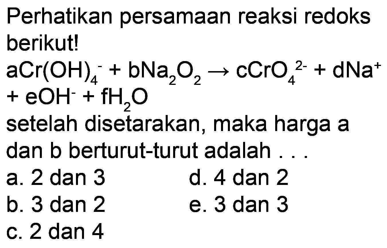 Perhatikan persamaan reaksi redoks berikut!

aCr(OH)_(4)^(-)+bNa_(2) O_(2) -> cCrO_(4)^(2-)+dNa^(+)

 +eOH^(-)+fH_(2) O 
setelah disetarakan, maka harga a dan b berturut-turut adalah .
a. 2 dan 3
d. 4 dan 2
b. 3 dan 2
e. 3 dan 3
c. 2 dan 4